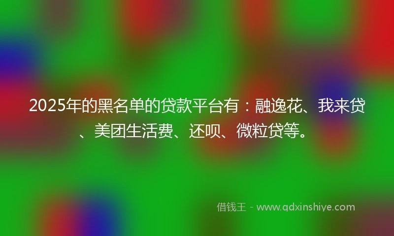 2025年的黑名单的贷款平台有：融逸花、我来贷、美团生活费、还呗、微粒贷等。