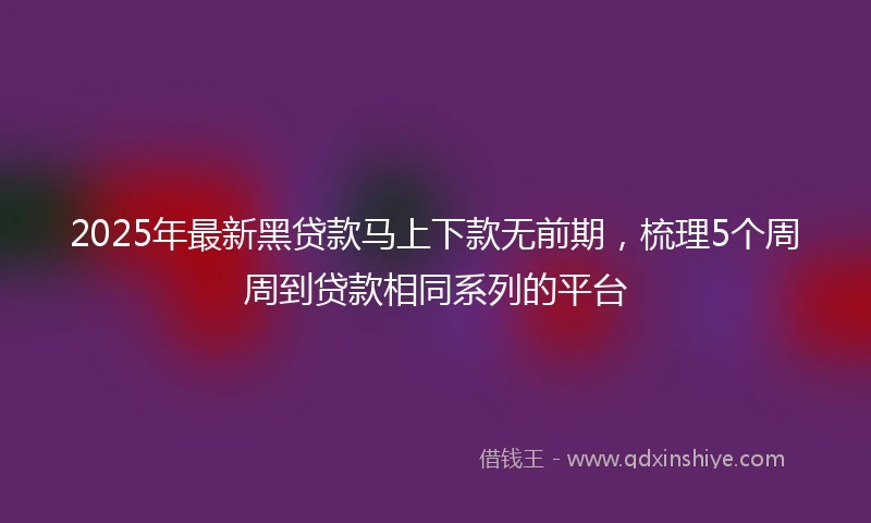 2025年最新黑贷款马上下款无前期，梳理5个周周到贷款相同系列的平台