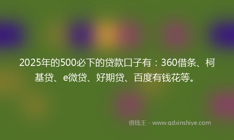 2025年的500必下的贷款口子有：360借条、柯基贷、e微贷、好期贷、百度有钱花等。