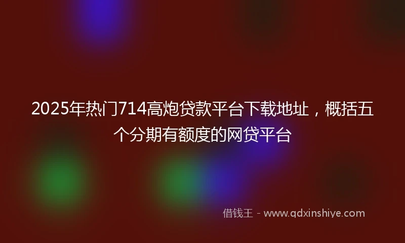 2025年热门714高炮贷款平台下载地址，概括五个分期有额度的网贷平台