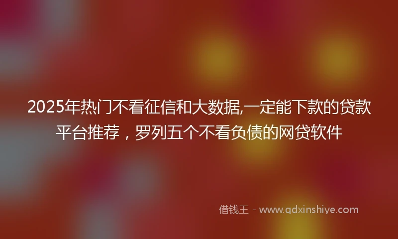 2025年热门不看征信和大数据,一定能下款的贷款平台推荐,罗列五个不看负债的网贷软件