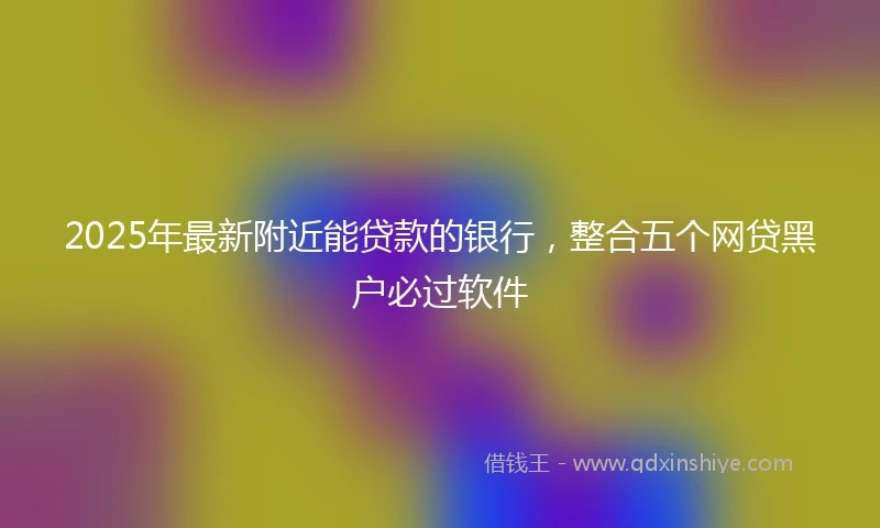 2025年最新附近能贷款的银行，整合五个网贷黑户必过软件