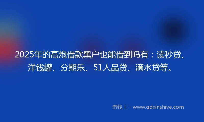 2025年的高炮借款黑户也能借到吗有：读秒贷、洋钱罐、分期乐、51人品贷、滴水贷等。