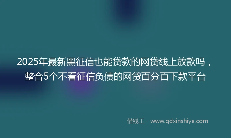 2025年最新黑征信也能贷款的网贷线上放款吗，整合5个不看征信负债的网贷百分百下款平台
