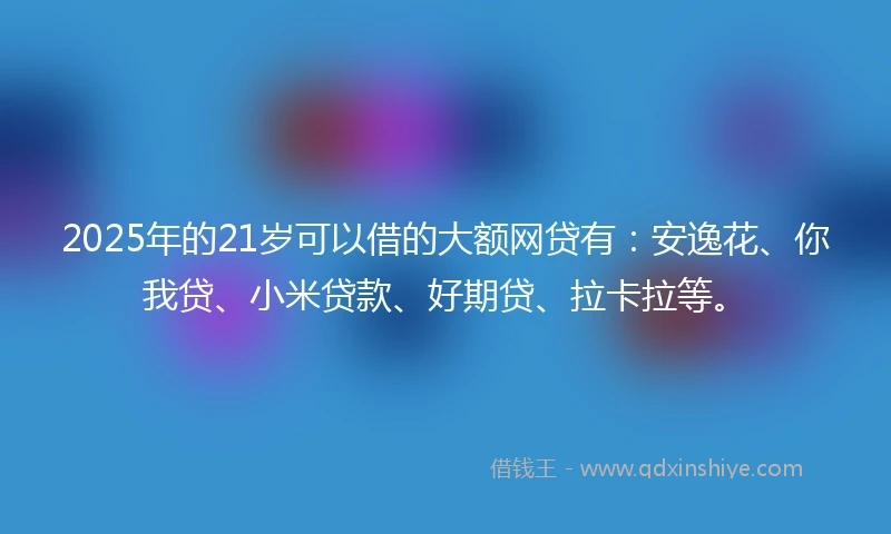 2025年的21岁可以借的大额网贷有：安逸花、你我贷、小米贷款、好期贷、拉卡拉等。