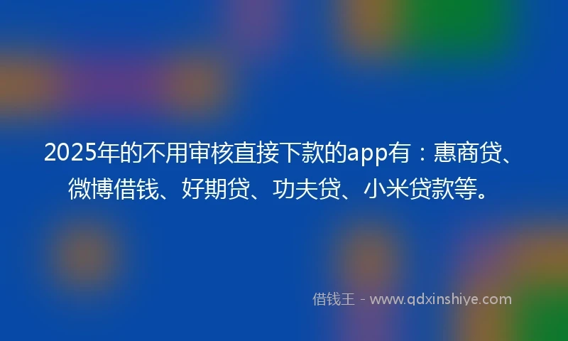 2025年的不用审核直接下款的app有：惠商贷、微博借钱、好期贷、功夫贷、小米贷款等。