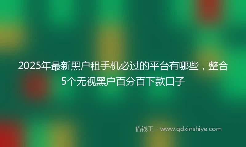 2025年最新黑户租手机必过的平台有哪些，整合5个无视黑户百分百下款口子