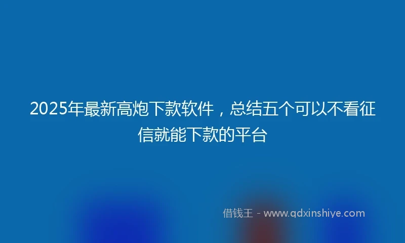 2025年最新高炮下款软件，总结五个可以不看征信就能下款的平台