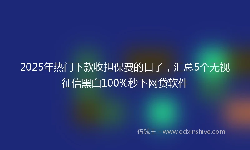 2025年热门下款收担保费的口子，汇总5个无视征信黑白100%秒下网贷软件
