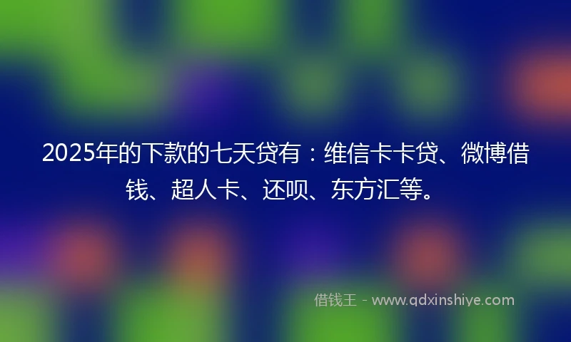 2025年的下款的七天贷有：维信卡卡贷、微博借钱、超人卡、还呗、东方汇等。