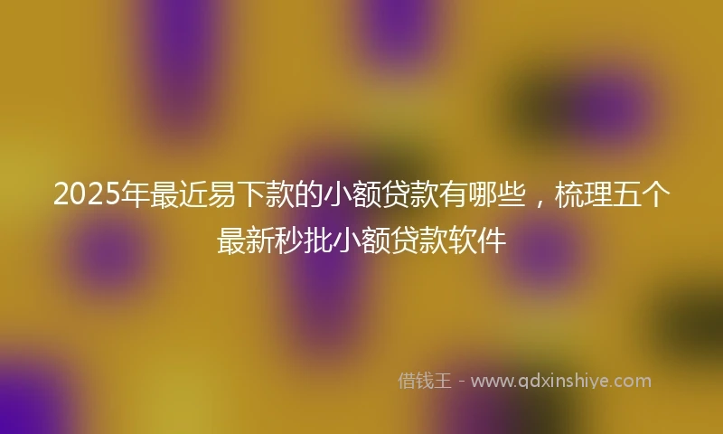 2025年最近易下款的小额贷款有哪些，梳理五个最新秒批小额贷款软件