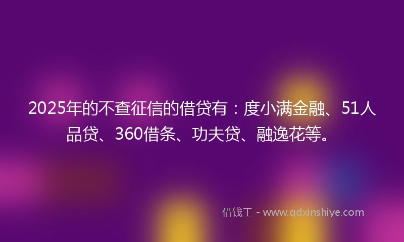 2025年的不查征信的借贷有：度小满金融、51人品贷、360借条、功夫贷、融逸花等。