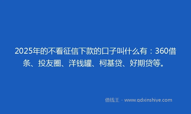 2025年的不看征信下款的口子叫什么有：360借条、投友圈、洋钱罐、柯基贷、好期贷等。