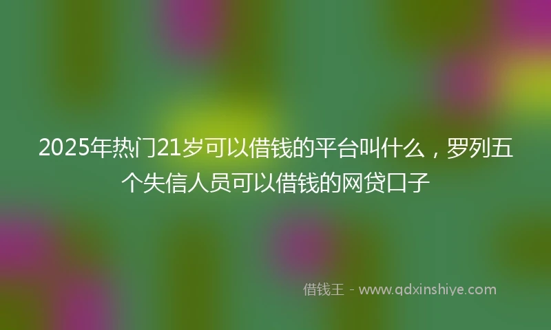 2025年热门21岁可以借钱的平台叫什么，罗列五个失信人员可以借钱的网贷口子