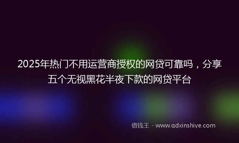 2025年热门不用运营商授权的网贷可靠吗，分享五个无视黑花半夜下款的网贷平台