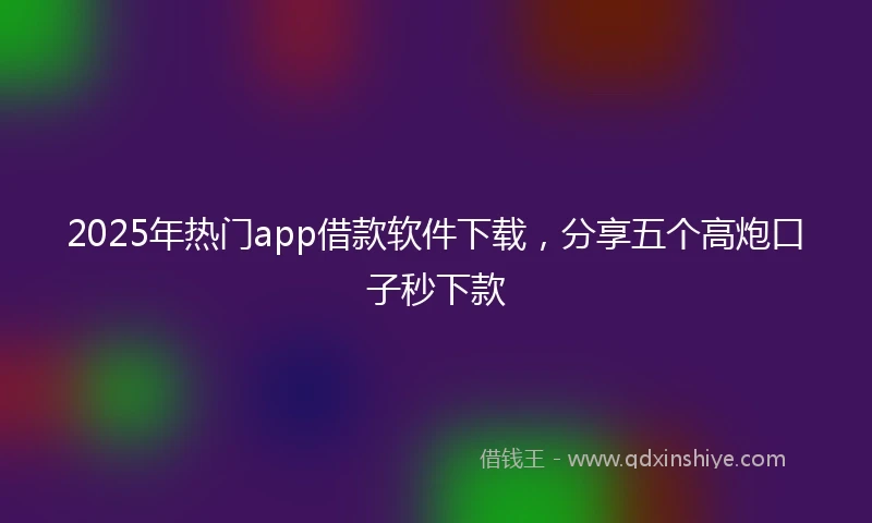 2025年热门app借款软件下载，分享五个高炮口子秒下款