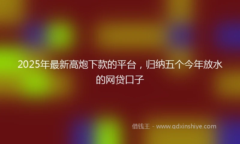 2025年最新高炮下款的平台，归纳五个今年放水的网贷口子