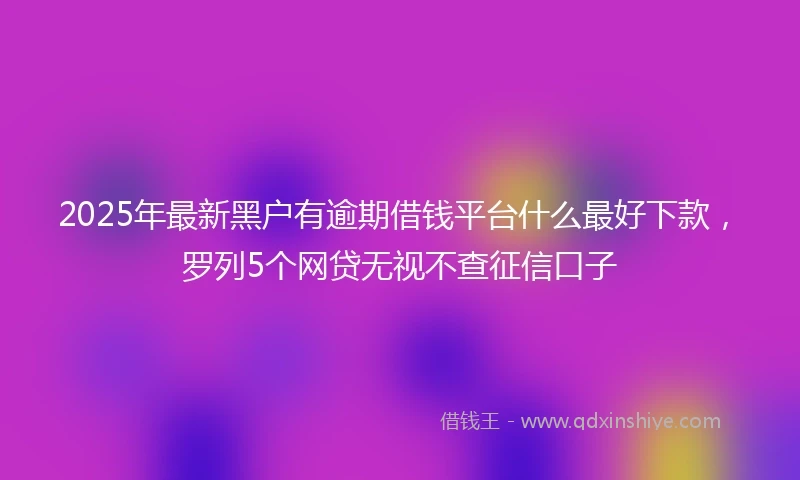 2025年最新黑户有逾期借钱平台什么最好下款，罗列5个网贷无视不查征信口子