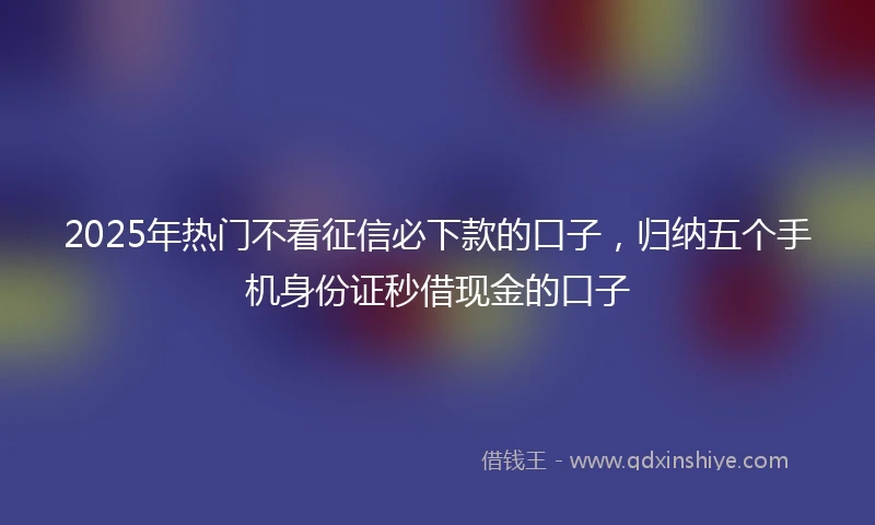 2025年热门不看征信必下款的口子,归纳五个手机身份证秒借现金的口子