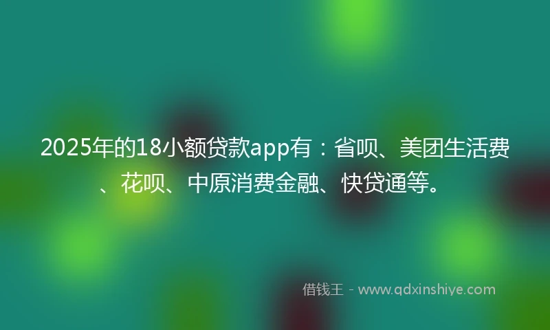 2025年的18小额贷款app有：省呗、美团生活费、花呗、中原消费金融、快贷通等。