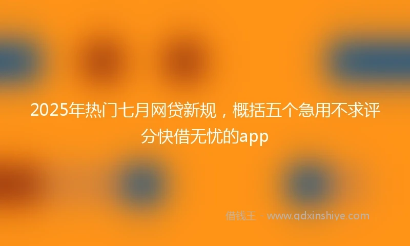 2025年热门七月网贷新规，概括五个急用不求评分快借无忧的app