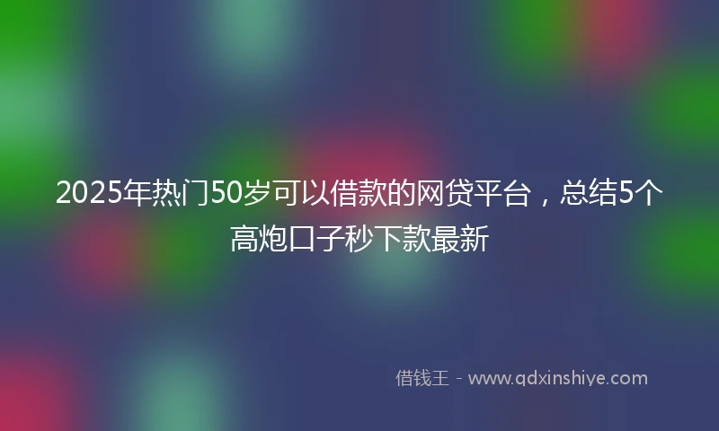 2025年热门50岁可以借款的网贷平台，总结5个高炮口子秒下款最新