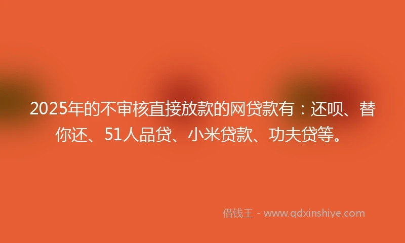 2025年的不审核直接放款的网贷款有：还呗、替你还、51人品贷、小米贷款、功夫贷等。