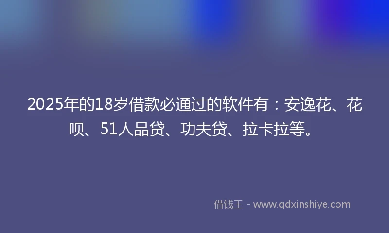2025年的18岁借款必通过的软件有：安逸花、花呗、51人品贷、功夫贷、拉卡拉等。
