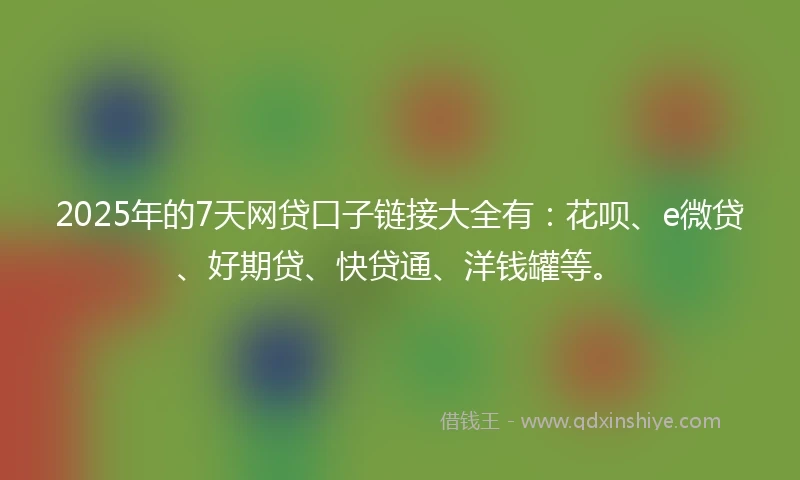 2025年的7天网贷口子链接大全有：花呗、e微贷、好期贷、快贷通、洋钱罐等。