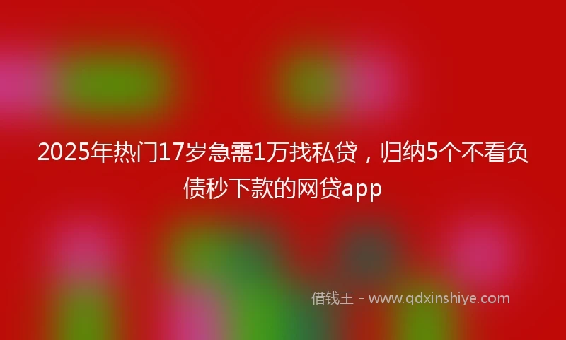 2025年热门17岁急需1万找私贷，归纳5个不看负债秒下款的网贷app