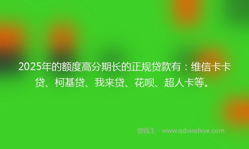 2025年的额度高分期长的正规贷款有：维信卡卡贷、柯基贷、我来贷、花呗、超人卡等。