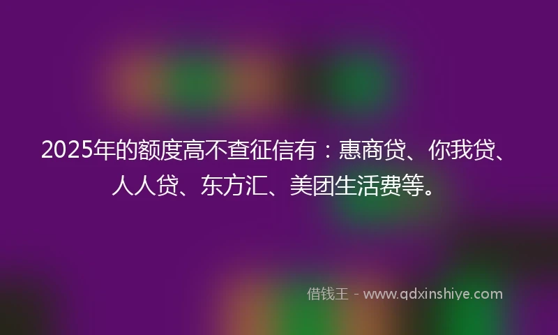2025年的额度高不查征信有：惠商贷、你我贷、人人贷、东方汇、美团生活费等。