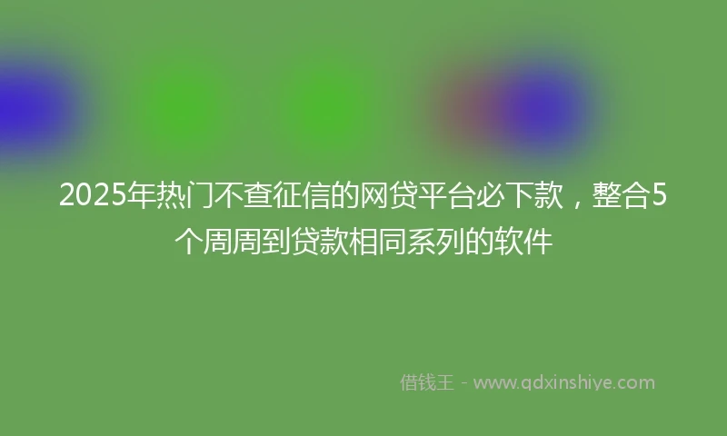 2025年热门不查征信的网贷平台必下款,整合5个周周到贷款相同系列的软件