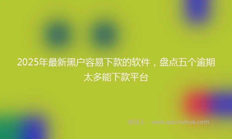 2025年最新黑户容易下款的软件，盘点五个逾期太多能下款平台