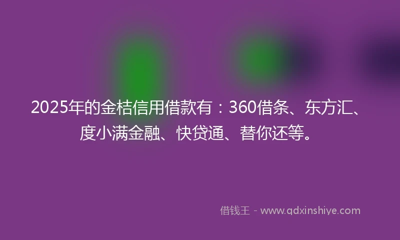 2025年的金桔信用借款有：360借条、东方汇、度小满金融、快贷通、替你还等。