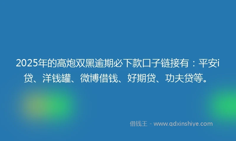 2025年的高炮双黑逾期必下款口子链接有：平安i贷、洋钱罐、微博借钱、好期贷、功夫贷等。