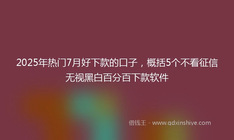 2025年热门7月好下款的口子，概括5个不看征信无视黑白百分百下款软件