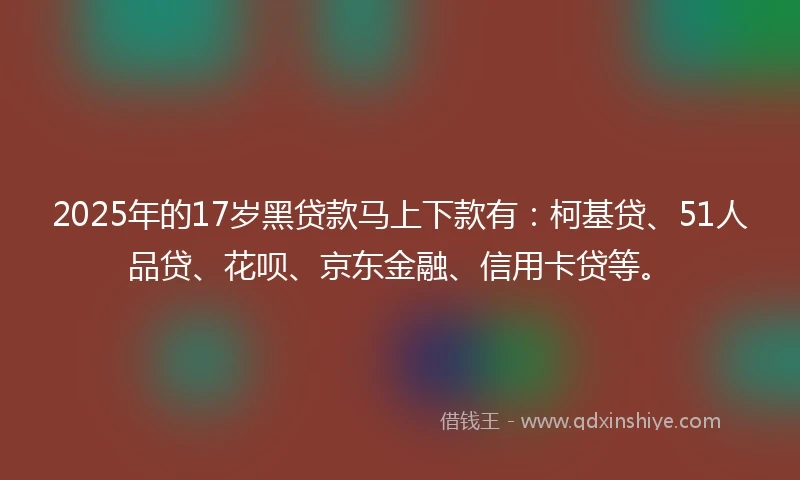 2025年的17岁黑贷款马上下款有：柯基贷、51人品贷、花呗、京东金融、信用卡贷等。
