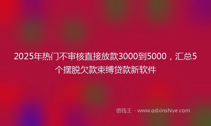 2025年热门不审核直接放款3000到5000，汇总5个摆脱欠款束缚贷款新软件