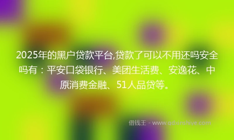 2025年的黑户贷款平台,贷款了可以不用还吗安全吗有：平安口袋银行、美团生活费、安逸花、中原消费金融、51人品贷等。