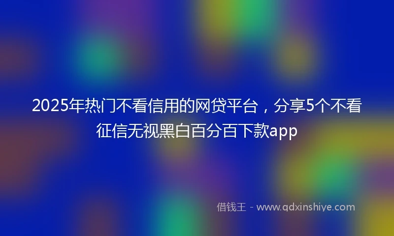 2025年热门不看信用的网贷平台，分享5个不看征信无视黑白百分百下款app