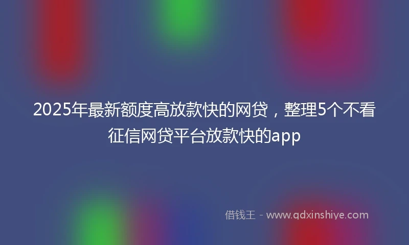 2025年最新额度高放款快的网贷，整理5个不看征信网贷平台放款快的app
