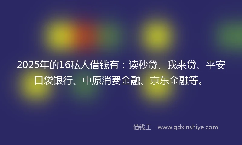 2025年的16私人借钱有：读秒贷、我来贷、平安口袋银行、中原消费金融、京东金融等。