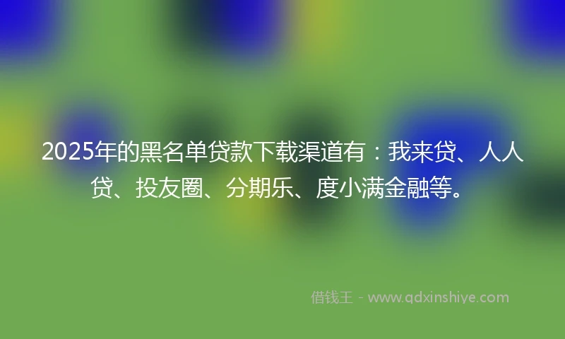 2025年的黑名单贷款下载渠道有：我来贷、人人贷、投友圈、分期乐、度小满金融等。
