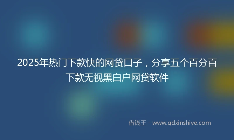 2025年热门下款快的网贷口子，分享五个百分百下款无视黑白户网贷软件
