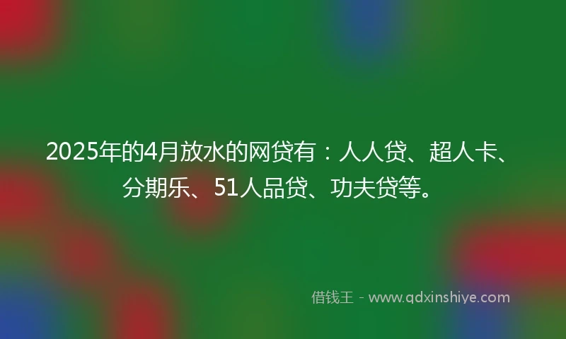2025年的4月放水的网贷有：人人贷、超人卡、分期乐、51人品贷、功夫贷等。