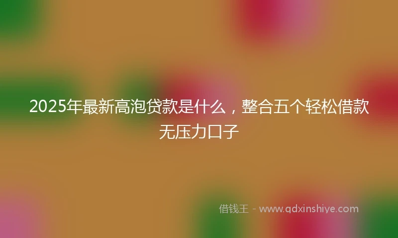 2025年最新高泡贷款是什么，整合五个轻松借款无压力口子