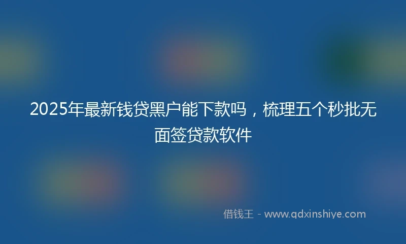 2025年最新钱贷黑户能下款吗，梳理五个秒批无面签贷款软件