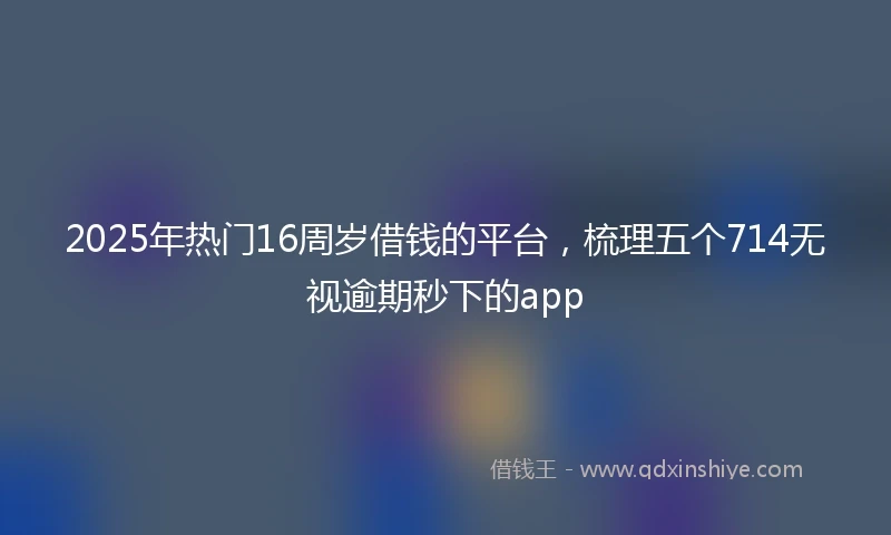 2025年热门16周岁借钱的平台，梳理五个714无视逾期秒下的app