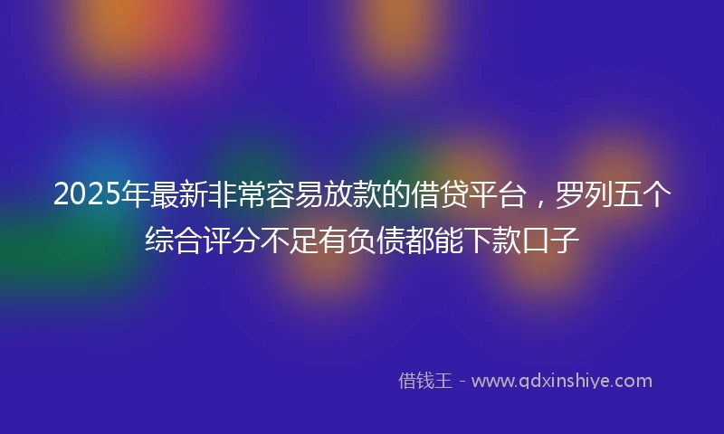 2025年最新非常容易放款的借贷平台，罗列五个综合评分不足有负债都能下款口子